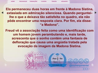 PSICANÁLISE FORMAÇÕES E-BOOKS TERAPIA AFILIADOS
HOME
@luizhenpimentel
Ela permaneceu duas horas em frente à Madona Sistina,
extasiada em admiração silenciosa. Quando perguntei-
lhe o que a deixava tão satisfeita no quadro, ela não
pôde encontrar uma resposta clara. Por fim, ela disse:
“a Madona”.
Freud vê a associação feita como uma identificação com
um homem jovem perambulando e, mais tarde,
acrescenta que o sonho contém uma fantasia de
defloração que causa uma angústia tratada pela
evocação da imagem da Madona Sistina.
 