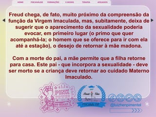 PSICANÁLISE FORMAÇÕES E-BOOKS TERAPIA AFILIADOS
HOME
@luizhenpimentel
Freud chega, de fato, muito próximo da compreensão da
função da Virgem Imaculada, mas, subitamente, deixa de
sugerir que o aparecimento da sexualidade poderia
evocar, em primeiro lugar (o primo que quer
acompanhá-la; o homem que se oferece para ir com ela
até a estação), o desejo de retornar à mãe madona.
Com a morte do pai, a mãe permite que a filha retorne
para casa. Este pai - que incorpora a sexualidade - deve
ser morto se a criança deve retornar ao cuidado Materno
Imaculado.
 