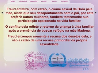 PSICANÁLISE FORMAÇÕES E-BOOKS TERAPIA AFILIADOS
HOME
@luizhenpimentel
Freud enfatiza, com razão, o ciúme sexual de Dora pela
mãe, ainda que seu desapontamento com o pai, por este
preferir outras mulheres, também testemunhe sua
participação apaixonada na vida familiar.
O conflito dela reflete o retorno da criança à vida familiar
após a premência de buscar refúgio na mãe Madona.
Freud enxergou somente a recusa dos desejos dela, e
não a razão de uma recusa primordial da própria
sexualidade.
 