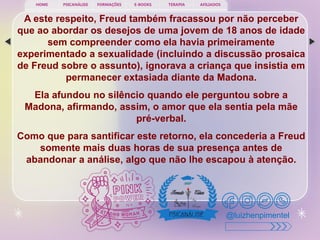 PSICANÁLISE FORMAÇÕES E-BOOKS TERAPIA AFILIADOS
HOME
@luizhenpimentel
A este respeito, Freud também fracassou por não perceber
que ao abordar os desejos de uma jovem de 18 anos de idade
sem compreender como ela havia primeiramente
experimentado a sexualidade (incluindo a discussão prosaica
de Freud sobre o assunto), ignorava a criança que insistia em
permanecer extasiada diante da Madona.
Ela afundou no silêncio quando ele perguntou sobre a
Madona, afirmando, assim, o amor que ela sentia pela mãe
pré-verbal.
Como que para santificar este retorno, ela concederia a Freud
somente mais duas horas de sua presença antes de
abandonar a análise, algo que não lhe escapou à atenção.
 