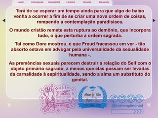 PSICANÁLISE FORMAÇÕES E-BOOKS TERAPIA AFILIADOS
HOME
@luizhenpimentel
Terá de se esperar um tempo ainda para que algo de baixo
venha a ocorrer a fim de se criar uma nova ordem de coisas,
rompendo a contemplação paradisíaca.
O mundo cristão remete esta ruptura ao demônio, que incorpora
tudo, o que perturba a ordem sagrada.
Tal como Dora mostrou, e que Freud fracassou em ver - tão
absorto estava em advogar pela universalidade da sexualidade
humana -,
As premências sexuais parecem destruir a relação do Self com o
objeto primário sagrado, a menos que elas possam ser levadas
da carnalidade à espiritualidade, sendo a alma um substituto do
genital.
 