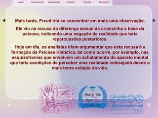PSICANÁLISE FORMAÇÕES E-BOOKS TERAPIA AFILIADOS
HOME
@luizhenpimentel
Mais tarde, Freud iria se concentrar em mais uma observação.
Ele viu na recusa da diferença sexual da criancinha a base da
psicose, indicando uma negação da realidade que teria
repercussões posteriores.
Hoje em dia, os analistas iriam argumentar que esta recusa é a
formação da Psicose Histérica, tal como ocorre, por exemplo, nas
esquizofrenias que envolvem um achatamento do aparato mental
que teria condições de perceber uma realidade indesejada desde o
mais tenro estágio da vida.
 