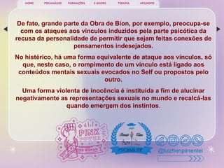PSICANÁLISE FORMAÇÕES E-BOOKS TERAPIA AFILIADOS
HOME
@luizhenpimentel
De fato, grande parte da Obra de Bion, por exemplo, preocupa-se
com os ataques aos vínculos induzidos pela parte psicótica da
recusa da personalidade de permitir que sejam feitas conexões de
pensamentos indesejados.
No histérico, há uma forma equivalente de ataque aos vínculos, só
que, neste caso, o rompimento de um vínculo está ligado aos
conteúdos mentais sexuais evocados no Self ou propostos pelo
outro.
Uma forma violenta de inocência é instituída a fim de alucinar
negativamente as representações sexuais no mundo e recalcá-las
quando emergem dos instintos.
 
