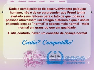PSICANÁLISE FORMAÇÕES E-BOOKS TERAPIA AFILIADOS
HOME
@luizhenpimentel
Dada a complexidade do desenvolvimento psíquico
humano, não é de se surpreender que Freud tenha
alertado seus leitores para o fato de que todas as
pessoas atravessam um estágio histérico e que a assim
chamada pessoa "normal" e apenas mais normal - mais
normal em graus do que em qualidade.
E útil, contudo, haver um conceito de criança normal
Curtiu? Compartilhe!
 