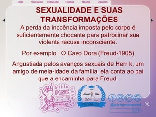 SEXUALIDADE E SUAS
TRANSFORMAÇÕES
A perda da inocência imposta pelo corpo é
suficientemente chocante para patrocinar sua
violenta recusa inconsciente.
Por exemplo : O Caso Dora (Freud-1905)
Angustiada pelos avanços sexuais de Herr k, um
amigo de meia-idade da família, ela conta ao pai
que a encaminha para Freud.
@luizhenpimentel
PSICANÁLISE FORMAÇÕES E-BOOKS TERAPIA AFILIADOS
HOME
 
