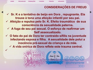 PSICANÁLISE FORMAÇÕES E-BOOKS TERAPIA AFILIADOS
HOME
@luizhenpimentel
CONSIDERAÇÕES DE FREUD
 Sr. K e a tentativa de beijo em Dora , repugnante. Ela
trouxe à tona uma afeição infantil por seu pai.
 Afeição e repulsa pelo Sr. K. Efeito traumático de sua
consciência da sexualidade paterna.
 A fuga de seu pai sexual. O esforço de reafirmar um
Self assexualizado.
 O fato do pai de Dora ter contraído sífilis na juventude
infectando esposa e filha. A sexualidade dele polui a
inocência pré-sexual da criança e da mãe.
 A vida onírica de Dora reflete este trauma central.

 