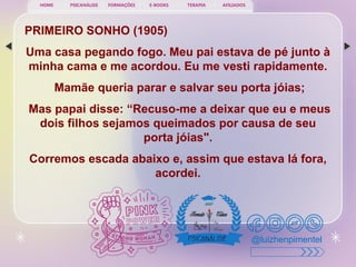 PSICANÁLISE FORMAÇÕES E-BOOKS TERAPIA AFILIADOS
HOME
@luizhenpimentel
PRIMEIRO SONHO (1905)
Uma casa pegando fogo. Meu pai estava de pé junto à
minha cama e me acordou. Eu me vesti rapidamente.
Mamãe queria parar e salvar seu porta jóias;
Mas papai disse: “Recuso-me a deixar que eu e meus
dois filhos sejamos queimados por causa de seu
porta jóias".
Corremos escada abaixo e, assim que estava lá fora,
acordei.
 