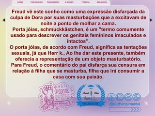 PSICANÁLISE FORMAÇÕES E-BOOKS TERAPIA AFILIADOS
HOME
@luizhenpimentel
Freud vê este sonho como uma expressão disfarçada da
culpa de Dora por suas masturbações que a excitavam de
noite a ponto de molhar a cama.
Porta jóias, schmuckkãstchen, é um "termo comumente
usado para descrever os genitais femininos imaculados e
intactos”.
O porta jóias, de acordo com Freud, significa as tentações
sexuais, já que Herr k., Ao lhe dar este presente, também
oferecia a representação de um objeto masturbatório.
Para Freud, o comentário do pai disfarça sua censura em
relação à filha que se masturba, filha que irá consumir a
casa com sua paixão.
 