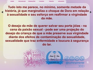 PSICANÁLISE FORMAÇÕES E-BOOKS TERAPIA AFILIADOS
HOME
@luizhenpimentel
Tudo isto me parece, no mínimo, somente metade da
história, já que marginaliza o choque de Dora em relação
à sexualidade e seu esforço em reafirmar a virgindade
da mãe.
O desejo da mãe de querer salvar seu porta jóias - na
cena da paixão sexual - pode ser uma projeção do
desejo da criança de que a mãe preserve sua virgindade
diante dos efeitos de contaminação da sexualidade,
sexualidade que traz enfermidade e loucura à segurança
do lar.
 