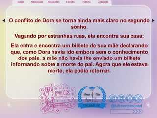 PSICANÁLISE FORMAÇÕES E-BOOKS TERAPIA AFILIADOS
HOME
@luizhenpimentel
O conflito de Dora se torna ainda mais claro no segundo
sonho.
Vagando por estranhas ruas, ela encontra sua casa;
Ela entra e encontra um bilhete de sua mãe declarando
que, como Dora havia ido embora sem o conhecimento
dos pais, a mãe não havia lhe enviado um bilhete
informando sobre a morte do pai. Agora que ele estava
morto, ela podia retornar.
 