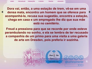 PSICANÁLISE FORMAÇÕES E-BOOKS TERAPIA AFILIADOS
HOME
@luizhenpimentel
Dora vai, então, a uma estação de trem, vê-se em uma
densa mata, encontra um homem que se oferece para
acompanhá-la, recusa sua sugestão, encontra a estação,
chega em casa e um empregado lhe diz que sua mãe
está no cemitério.
Freud a pressiona para que se recorde por onde esteve
perambulando no sonho, e ela se lembra de ter recusado
a companhia de um primo para uma visita a uma galeria
de arte em Dresden, pois preferia ir sozinha.
 