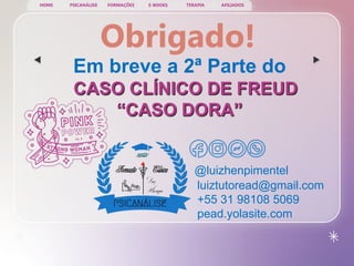 PSICANÁLISE FORMAÇÕES E-BOOKS TERAPIA AFILIADOS
HOME
@luizhenpimentel
Obrigado!
Em breve a 2ª Parte do
CASO CLÍNICO DE FREUD
“CASO DORA”
luiztutoread@gmail.com
+55 31 98108 5069
pead.yolasite.com
 