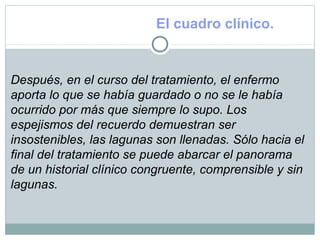 El cuadro clínico.
Después, en el curso del tratamiento, el enfermo
aporta lo que se había guardado o no se le había
ocurrido por más que siempre lo supo. Los
espejismos del recuerdo demuestran ser
insostenibles, las lagunas son llenadas. Sólo hacia el
final del tratamiento se puede abarcar el panorama
de un historial clínico congruente, comprensible y sin
lagunas.
 