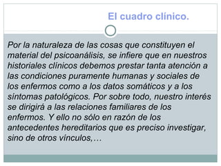 El cuadro clínico.
Por la naturaleza de las cosas que constituyen el
material del psicoanálisis, se infiere que en nuestros
historiales clínicos debemos prestar tanta atención a
las condiciones puramente humanas y sociales de
los enfermos como a los datos somáticos y a los
síntomas patológicos. Por sobre todo, nuestro interés
se dirigirá a las relaciones familiares de los
enfermos. Y ello no sólo en razón de los
antecedentes hereditarios que es preciso investigar,
sino de otros vínculos,…
 
