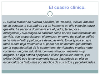El cuadro clínico.
El círculo familiar de nuestra paciente, de 18 años, incluía, además
de su persona, a sus padres y a un hermano un año y medio mayor
que ella. La persona dominante era el padre, tanto por su
inteligencia y sus rasgos de carácter como por las circunstancias de
su vida, que proporcionaron el armazón en torno del cual se edificó
la historia infantil y patológica de la paciente. En la época en que
tomé a esta bajo tratamiento el padre era un hombre que andaba
por la segunda mitad de la cuarentena, de vivacidad y dotes nada
comunes; un gran industrial, con una situación material muy
holgada. La hija estaba apegada a él con particular ternura, y la
crítica {Kritik} que tempranamente había despertado en ella se
escandalizaba tanto más por muchos de sus actos y peculiaridades.
 