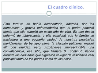 El cuadro clínico.
Esta ternura se había acrecentado, además, por las
numerosas y graves enfermedades que el padre padeció
desde que ella cumplió su sexto año de vida. En esa época
enfermó de tuberculosis, y ello ocasionó que la familia se
trasladara a una pequeña ciudad de nuestras provincias
meridionales, de benigno clima; la afección pulmonar mejoró
allí con rapidez, pero, juzgándose imprescindible una
convalecencia, ese sitio, que llamaré B., continuó siendo
durante los diez años que siguieron el lugar de residencia casi
principal tanto de los padres como de los niños.
 