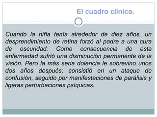 El cuadro clínico.
Cuando la niña tenía alrededor de diez años, un
desprendimiento de retina forzó al padre a una cura
de oscuridad. Como consecuencia de esta
enfermedad sufrió una disminución permanente de la
visión. Pero la más seria dolencia le sobrevino unos
dos años después; consistió en un ataque de
confusión, seguido por manifestaciones de parálisis y
ligeras perturbaciones psíquicas.
 