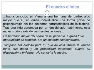 El cuadro clínico.
…había conocido en Viena a una hermana del padre, algo
mayor que él, en quien individualicé una forma grave de
psiconeurosis sin los síntomas característicos de la histeria.
Tras una vida abrumada por un desdichado matrimonio, esta
mujer murió a raíz de las manifestaciones…
Un hermano mayor del padre de mi paciente, a quien tuve
oportunidad de conocer, era un solterón hipocondríaco.
Tampoco era dudoso para mí que de esta familia le venían
tanto sus dotes y su precocidad intelectual cuanto su
disposición a enfermar. No conocí a la madre.
 