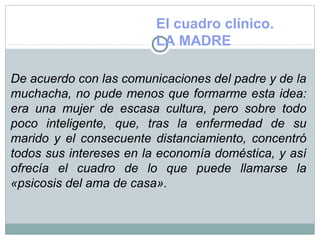 El cuadro clínico.
LA MADRE
De acuerdo con las comunicaciones del padre y de la
muchacha, no pude menos que formarme esta idea:
era una mujer de escasa cultura, pero sobre todo
poco inteligente, que, tras la enfermedad de su
marido y el consecuente distanciamiento, concentró
todos sus intereses en la economía doméstica, y así
ofrecía el cuadro de lo que puede llamarse la
«psicosis del ama de casa».
 