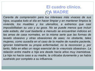 El cuadro clínico.
LA MADRE
Carente de comprensión para los intereses más vivaces de sus
hijos, ocupaba todo el día en hacer limpiar y en mantener limpios la
vivienda, los muebles y los utensilios, a extremos que casi
imposibilitaban su uso y su goce. No se puede menos que incluir
este estado, del cual bastante a menudo se encuentran indicios en
las amas de casa normales, en la misma serie que las formas de
lavado obsesivo y otras obsesiones de aseo; no obstante, tales
mujeres, como sucedía en el caso de la madre de nuestra paciente,
ignoran totalmente su propia enfermedad, no la reconocen y, por
tanto, falta en ellas un rasgo esencial de la «neurosis obsesiva». La
relación entre madre e hija era desde hacía años muy inamistosa.
La hija no hacía caso a su madre, la criticaba duramente y se había
sustraído por completo a su influencia.
 