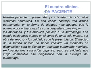 El cuadro clínico.
LA PACIENTE
Nuestra paciente…, presentaba ya a la edad de ocho años
síntomas neuróticos. En esa época contrajo una disnea
permanente, en la forma de ataques muy agudos, que le
apareció por primera vez tras una pequeña excursión por
las montañas, y fue atribuida por eso a un surmenage. Ese
estado cedió poco a poco en el curso de unos seis meses, por
obra del reposo y los cuidados que le prescribieron. El médico
de la familia parece no haber vacilado un momento en
diagnosticar para la disnea un trastorno puramente nervioso,
excluyendo una causación orgánica, pero es evidente que
juzgó compatible ese diagnóstico con la etiología del
surmenage.
 
