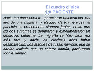 El cuadro clínico.
LA PACIENTE
Hacia los doce años le aparecieron hemicranias, del
tipo de una migraña, y ataques de tos nerviosa; al
principio se presentaban siempre juntos, hasta que
los dos síntomas se separaron y experimentaron un
desarrollo diferente. La migraña se hizo cada vez
más rara y hacia los dieciséis años había
desaparecido. Los ataques de tussis nervosa, que se
habían iniciado con un catarro común, perduraron
todo el tiempo.
 