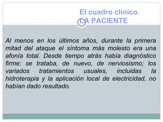 El cuadro clínico.
LA PACIENTE
Al menos en los últimos años, durante la primera
mitad del ataque el síntoma más molesto era una
afonía total. Desde tiempo atrás había diagnóstico
firme: se trataba, de nuevo, de nerviosismo; los
variados tratamientos usuales, incluidas la
hidroterapia y la aplicación local de electricidad, no
habían dado resultado.
 