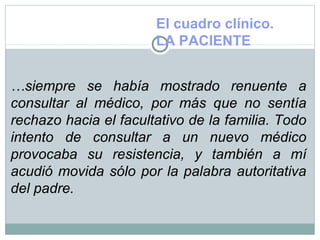 El cuadro clínico.
LA PACIENTE
…siempre se había mostrado renuente a
consultar al médico, por más que no sentía
rechazo hacia el facultativo de la familia. Todo
intento de consultar a un nuevo médico
provocaba su resistencia, y también a mí
acudió movida sólo por la palabra autoritativa
del padre.
 