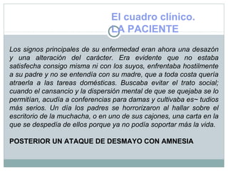 El cuadro clínico.
LA PACIENTE
Los signos principales de su enfermedad eran ahora una desazón
y una alteración del carácter. Era evidente que no estaba
satisfecha consigo misma ni con los suyos, enfrentaba hostilmente
a su padre y no se entendía con su madre, que a toda costa quería
atraerla a las tareas domésticas. Buscaba evitar el trato social;
cuando el cansancio y la dispersión mental de que se quejaba se lo
permitían, acudía a conferencias para damas y cultivaba es~ tudios
más serios. Un día los padres se horrorizaron al hallar sobre el
escritorio de la muchacha, o en uno de sus cajones, una carta en la
que se despedía de ellos porque ya no podía soportar más la vida.
POSTERIOR UN ATAQUE DE DESMAYO CON AMNESIA
 