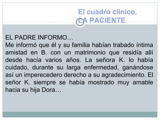 El cuadro clínico.
LA PACIENTE
EL PADRE INFORMO…
Me informó que él y su familia habían trabado íntima
amistad en B. con un matrimonio que residía allí
desde hacía varios años. La señora K. lo había
cuidado, durante su larga enfermedad, ganándose
así un imperecedero derecho a su agradecimiento. El
señor K. siempre se había mostrado muy amable
hacia su hija Dora…
 