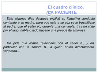 El cuadro clínico.
LA PACIENTE
…Sólo algunos días después explicó su llamativa conducta
contando a su madre, para que esta a su vez se lo trasmitiese
al padre, que el señor K., durante una caminata, tras un viaje
por el lago, había osado hacerle una propuesta amorosa…
…Me pide que rompa relaciones con el señor K., y en
particular con la señora K., a quien antes directamente
veneraba…
 