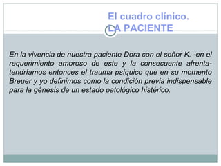 El cuadro clínico.
LA PACIENTE
En la vivencia de nuestra paciente Dora con el señor K. -en el
requerimiento amoroso de este y la consecuente afrenta-
tendríamos entonces el trauma psíquico que en su momento
Breuer y yo definimos como la condición previa indispensable
para la génesis de un estado patológico histérico.
 