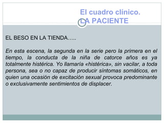 El cuadro clínico.
LA PACIENTE
EL BESO EN LA TIENDA…..
En esta escena, la segunda en la serie pero la primera en el
tiempo, la conducta de la niña de catorce años es ya
totalmente histérica. Yo llamaría «histérica», sin vacilar, a toda
persona, sea o no capaz de producir síntomas somáticos, en
quien una ocasión de excitación sexual provoca predominante
o exclusivamente sentimientos de displacer.
 