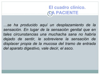 El cuadro clínico.
LA PACIENTE
…se ha producido aquí un desplazamiento de la
sensación. En lugar de la sensación genital que en
tales circunstancias una muchacha sana no habría
dejado de sentir, le sobreviene la sensación de
displacer propia de la mucosa del tramo de entrada
del aparato digestivo, vale decir, el asco.
 