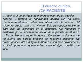 El cuadro clínico.
LA PACIENTE
…reconstruí de la siguiente manera lo ocurrido en aquella
escena. …durante el apasionado abrazo ella no sintió
meramente el beso sobre sus labios, sino la presión del
miembro erecto contra su vientre. Esta percepción repelente
para ella fue eliminada en el recuerdo, fue reprimida y
sustituida por la inocente sensación de la presión en el tórax,
…En cambio, la compulsión que exhibe en su conducta es de
tal suerte que parece provenir del recuerdo incólume. No
quiere pasar junto a ningún hombre a quien cree sexualmente
excitado porque no quiere volver a ver el signo somático de
ello.
 