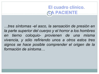 El cuadro clínico.
LA PACIENTE
…tres síntomas -el asco, la sensación de presión en
la parte superior del cuerpo y el horror a los hombres
en tierno coloquio- provienen de una misma
vivencia, y sólo refiriendo unos a otros estos tres
signos se hace posible comprender el origen de la
formación de síntoma…
 