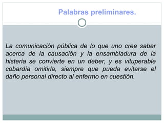 Palabras preliminares.
La comunicación pública de lo que uno cree saber
acerca de la causación y la ensambladura de la
histeria se convierte en un deber, y es vituperable
cobardía omitirla, siempre que pueda evitarse el
daño personal directo al enfermo en cuestión.
 