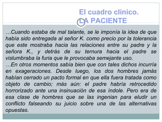 El cuadro clínico.
LA PACIENTE
…Cuando estaba de mal talante, se le imponía la idea de que
había sido entregada al señor K. como precio por la tolerancia
que este mostraba hacia las relaciones entre su padre y la
señora K., y detrás de su ternura hacia el padre se
vislumbraba la furia que le provocaba semejante uso.
…En otros momentos sabía bien que con tales dichos incurría
en exageraciones. Desde luego, los dos hombres jamás
habían cerrado un pacto formal en que ella fuera tratada como
objeto de cambio; más aún: el padre habría retrocedido
horrorizado ante una insinuación de esa índole. Pero era de
esa clase de hombres que se las ingenian para eludir un
conflicto falseando su juicio sobre una de las alternativas
opuestas.
 