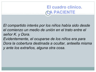 El cuadro clínico.
LA PACIENTE
El compartido interés por los niños había sido desde
el comienzo un medio de unión en el trato entre el
señor K. y Dora.
Evidentemente, el ocuparse de los niños era para
Dora la cobertura destinada a ocultar, anteella misma
y ante los extraños, alguna otra cosa.
 