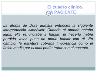 El cuadro clínico.
LA PACIENTE
La afonía de Dora admitía entonces la siguiente
interpretación simbólica: Cuando el amado estaba
lejos, ella renunciaba a hablar; el hacerlo había
perdido valor, pues no podía hablar con él. En
cambio, la escritura cobraba importancia como el
único medio por el cual podía tratar con el ausente.
 