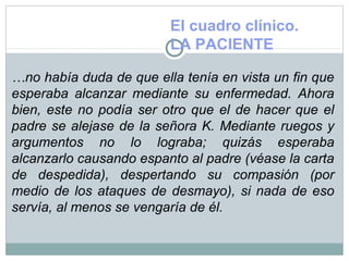 El cuadro clínico.
LA PACIENTE
…no había duda de que ella tenía en vista un fin que
esperaba alcanzar mediante su enfermedad. Ahora
bien, este no podía ser otro que el de hacer que el
padre se alejase de la señora K. Mediante ruegos y
argumentos no lo lograba; quizás esperaba
alcanzarlo causando espanto al padre (véase la carta
de despedida), despertando su compasión (por
medio de los ataques de desmayo), si nada de eso
servía, al menos se vengaría de él.
 