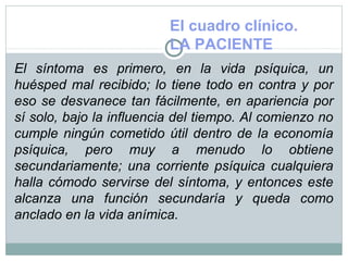 El cuadro clínico.
LA PACIENTE
El síntoma es primero, en la vida psíquica, un
huésped mal recibido; lo tiene todo en contra y por
eso se desvanece tan fácilmente, en apariencia por
sí solo, bajo la influencia del tiempo. Al comienzo no
cumple ningún cometido útil dentro de la economía
psíquica, pero muy a menudo lo obtiene
secundariamente; una corriente psíquica cualquiera
halla cómodo servirse del síntoma, y entonces este
alcanza una función secundaría y queda como
anclado en la vida anímica.
 