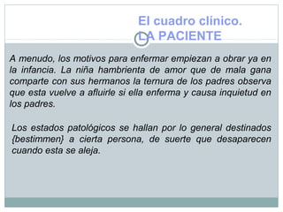 El cuadro clínico.
LA PACIENTE
A menudo, los motivos para enfermar empiezan a obrar ya en
la infancia. La niña hambrienta de amor que de mala gana
comparte con sus hermanos la ternura de los padres observa
que esta vuelve a afluirle si ella enferma y causa inquietud en
los padres.
Los estados patológicos se hallan por lo general destinados
{bestimmen} a cierta persona, de suerte que desaparecen
cuando esta se aleja.
 