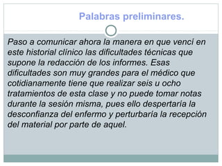 Palabras preliminares.
Paso a comunicar ahora la manera en que vencí en
este historial clínico las dificultades técnicas que
supone la redacción de los informes. Esas
dificultades son muy grandes para el médico que
cotidianamente tiene que realizar seis u ocho
tratamientos de esta clase y no puede tomar notas
durante la sesión misma, pues ello despertaría la
desconfianza del enfermo y perturbaría la recepción
del material por parte de aquel.
 