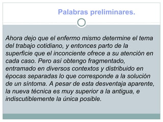 Palabras preliminares.
Ahora dejo que el enfermo mismo determine el tema
del trabajo cotidiano, y entonces parto de la
superficie que el inconciente ofrece a su atención en
cada caso. Pero así obtengo fragmentado,
entramado en diversos contextos y distribuido en
épocas separadas lo que corresponde a la solución
de un síntoma. A pesar de esta desventaja aparente,
la nueva técnica es muy superior a la antigua, e
indiscutiblemente la única posible.
 
