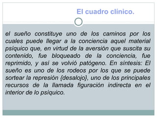 El cuadro clínico.
el sueño constituye uno de los caminos por los
cuales puede llegar a la conciencia aquel material
psíquico que, en virtud de la aversión que suscita su
contenido, fue bloqueado de la conciencia, fue
reprimido, y así se volvió patógeno. En síntesis: El
sueño es uno de los rodeos por los que se puede
sortear la represión {desalojo}, uno de los principales
recursos de la llamada figuración indirecta en el
interior de lo psíquico.
 