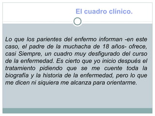El cuadro clínico.
Lo que los parientes del enfermo informan -en este
caso, el padre de la muchacha de 18 años- ofrece,
casi Siempre, un cuadro muy desfigurado del curso
de la enfermedad. Es cierto que yo inicio después el
tratamiento pidiendo que se me cuente toda la
biografía y la historia de la enfermedad, pero lo que
me dicen ni siquiera me alcanza para orientarme.
 