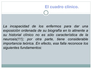 El cuadro clínico.
La incapacidad de los enfermos para dar una
exposición ordenada de su biografía en lo atinente a
su historial clínico no es sólo característica de la
neurosis(11); por otra parte, tiene considerable
importancia teórica. En efecto, esa falla reconoce los
siguientes fundamentos:
 