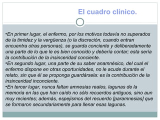 El cuadro clínico.
•En primer lugar, el enfermo, por los motivos todavía no superados
de la timidez y la vergüenza (o la discreción, cuando entran
encuentra otras personas), se guarda conciente y deliberadamente
una parte de lo que le es bien conocido y debería contar; esta sería
la contribución de la insinceridad conciente.
•En segundo lugar, una parte de su saber anamnésico, del cual el
enfermo dispone en otras oportunidades, no le acude durante el
relato, sin que él se proponga guardársela: es la contribución de la
insinceridad inconciente.
•En tercer lugar, nunca faltan amnesias reales, lagunas de la
memoria en las que han caído no sólo recuerdos antiguos, sino aun
muy recientes; además, espejismos del recuerdo [paramnesias] que
se formaron secundariamente para llenar esas lagunas.
 