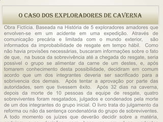 O Caso dos Exploradores de Caverna
Obra Fictícia. Baseada na História de 5 exploradores amadores que
envolven-se em um acidente em uma expedição. Através de
comunicação precária e limitada com o mundo exterior,              são
informados da improbabilidade de resgate em tempo hábil. Como
não havia provisões necessárias, buscaram informações sobre o fato
de que, na busca da sobrevivência até a chegada do resgate, seria
possivel o grupo se alimentar da carne de um destes, e, após
tomarem conhecimento desta possibilidade, decidiram em comum
acordo que um dos integrantes deveria ser sacrificado para a
sobrivencia dos demais. Após tentar a aprovação por parte das
autoridades, sem que tivessem êxito. Após 32 dias na caverna,
depois da morte de 10 pessoas da equipe de resgate, quatro
sobreviventes foram resgatados, julgados e condenados pela morte
de um dos integrantes do grupo inicial. O livro trata do julgamento da
reforma ou não da sentença condenatória do grupo de sobreviventes.
A todo momento os juízes que deverão decidir sobre a matéria,
 